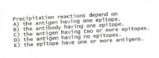 Precipitation reactions depend on
A) the antigen having one epitope.
B) the antibody having one epitope.
C) the antigen having two or more epitopes.
D) the antigen having no epitopes.
E) the epitope have one or more antigens.