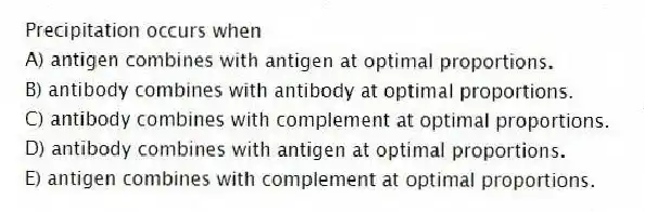Precipitation occurs when
A) antigen combines with antigen at optimal proportions.
B) antibody combines with antibody at optimal proportions.
C) antibody combines with complement at optimal proportions.
D) antibody combines with antigen at optimal proportions.
E) antigen combines with complement at optimal proportions.