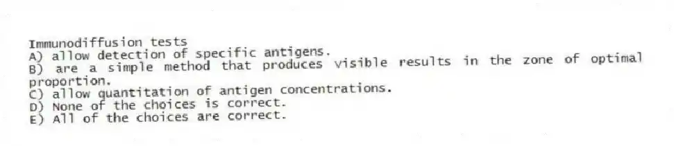 Immunodiffusion tests
A) allow detection of specific antigens.
B) are a simple method that produces visible results in the zone of optimal proportion.
C) allow quantitation of antigen concentrations.
D) None of the choices is correct.
E) All of the choices are correct.