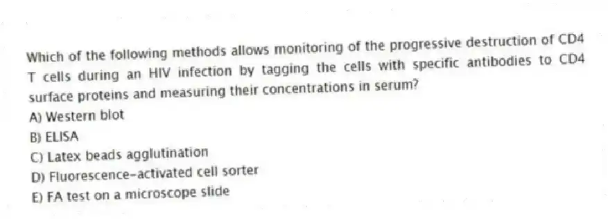 Which of the following methods allows monitoring of the progressive destruction of CD4 T cells during an HIV infection by tagging the cells with specific antibodies to CD4 surface proteins and measuring their concentrations in serum?
A) Western blot
B) ELISA
C) Latex beads agglutination
D) Fluorescence-activated cell sorter
E) FA test on a microscope slide