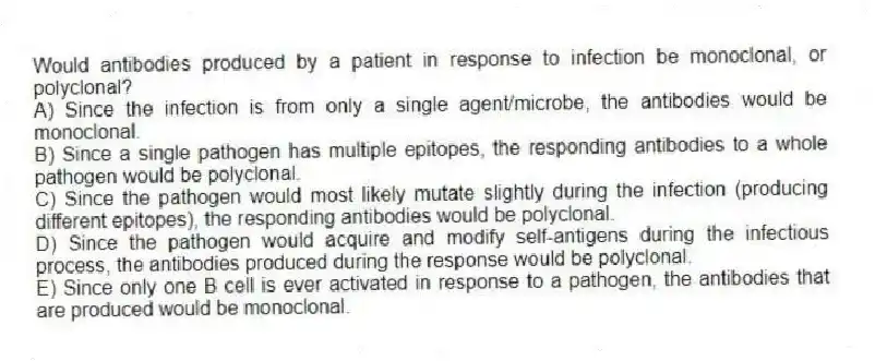 Would antibodies produced by a patient in response to infection be monoclonal, or polyclonal?
A) Since the infection is from only a single agent/microbe, the antibodies would be monoclonal.
B) Since a single pathogen has multiple epitopes, the responding antibodies to a whole pathogen would be polyclonal.
C) Since the pathogen would most likely mutate slightly during the infection (producing different epitopes), the responding antibodies would be polyclonal.
D) Since the pathogen would acquire and modify self-antigens during the infectious process, the antibodies produced during the response would be polyclonal.
E) Since only one B cell is ever activated in response to a pathogen, the antibodies that are produced would be monoclonal.