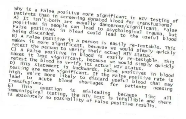 Why is a False positive more significant in HIV testing of patients than in screening donated blood for transfusions?
A) It isn't-both are equally dangerous/significant. False positives in people can lead to psychological trauma, but False positives in blood could lead to the useful blood being discarded.
B) A False positive in a person is easily re-testable. This makes it more significant, because we would simply quickly retest the person to verify their actual HIV status.
C) A False positive in blood is easily re-testable. This makes it less significant, because we would simply quickly retest the blood to verify its actual HIV status.
D) This statement is backwards. False positives in blood testing are more significant. If the False positive rate is high, we're more likely to discard useful blood that may lead to acute blood shortages for patients needing transfusions.
E) This question is misleading because like all immunological testing, the HIV test is infallible and there is absolutely no possibility of False positive results.