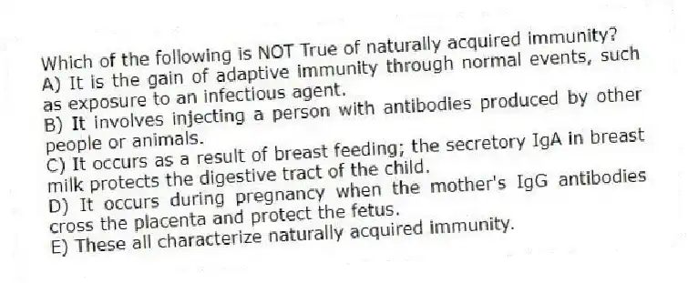 Which of the following is NOT True of naturally acquired immunity?
A) It is the gain of adaptive immunity through normal events, such as exposure to an infectious agent.
B) It involves injecting a person with antibodies produced by other people or animals.
C) It occurs as a result of breast feeding; the secretory IgA in breast milk protects the digestive tract of the child.
D) It occurs during pregnancy when the mother's IgG antibodies cross the placenta and protect the fetus.
E) These all characterize naturally acquired immunity.