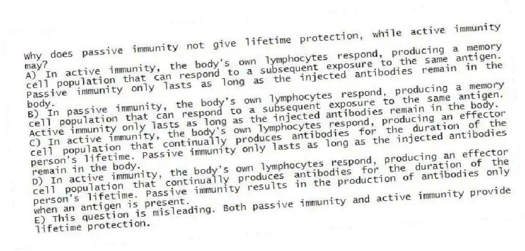 Why does passive immunity not give lifetime protection, while active immunity may?
A) In active immunity, the body's own lymphocytes respond, producing a memory cell population that can respond to a subsequent exposure to the same antigen. Passive immunity only lasts as long as the injected antibodies remain in the body.
B) In passive immunity, the body's own lymphocytes respond, producing a memory cell population that can respond to a subsequent exposure to the same antigen. Active immunity only lasts as long as the injected antibodies remain in the body.
C) In active immunity, the body's own lymphocytes respond, producing an effector cell population that continually produces antibodies for the duration of the person's lifetime. Passive immunity only lasts as long as the injected antibodies remain in the body.
D) In active immunity, the body's own lymphocytes respond, producing an effector cell population that continually produces antibodies for the duration of the person's lifetime. Passive immunity results in the production of antibodies only when an antigen is present.
E) This question is misleading. Both passive immunity and active immunity provide lifetime protection.