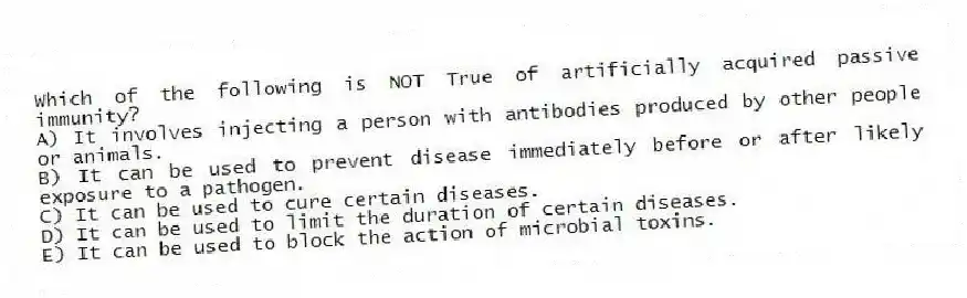 Which of the following is NOT True of artificially acquired passive immunity?
A) It involves injecting a person with antibodies produced by other people or animals.
B) It can be used to prevent disease immediately before or after likely exposure to a pathogen.
C) It can be used to cure certain diseases.
D) It can be used to limit the duration of certain diseases.
E) It can be used to block the action of microbial toxins.