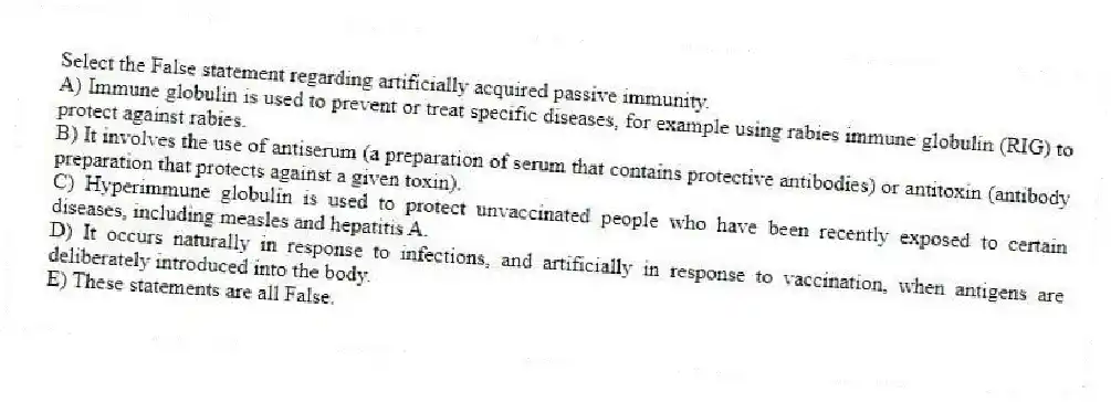 Select the False statement regarding artificially acquired passive immunity.
A) Immune globulin is used to prevent or treat specific diseases, for example using rabies immune globulin (RIG) to protect against rabies.
B) It involves the use of antiserum (a preparation of serum that contains protective antibodies) or antitoxin (antibody preparation that protects against a given toxin).
C) Hyperimmune globulin is used to protect unvaccinated people who have been recently exposed to certain diseases, including measles and hepatitis A.
D) It occurs naturally in response to infections, and artificially in response to vaccination, when antigens are deliberately introduced into the body.
E) These statements are all False.