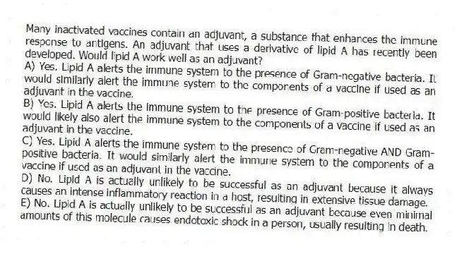 Many inactivated vaccines contain an adjuvant, a substance that enhances the immune response to antigens. An adjuvant that uses a derivative of lipid A has recently been developed. Would lipid A work well as an adjuvant?
A) Yes. Lipid A alerts the immune system to the presence of Gram-negative bacteria. It would similarly alert the immune system to the components of a vaccine if used as an adjuvant in the vaccine.
B) Yes. Lipid A alerts the immune system to the presence of Gram-positive bacteria. It would likely also alert the immune system to the components of a vaccine if used as an adjuvant in the vaccine.
C) Yes. Lipid A alerts the immune system to the presence of Gram-negative AND Gram-positive bacteria. It would similarly alert the immune system to the components of a vaccine if used as an adjuvant in the vaccine.
D) No. Lipid A is actually unlikely to be successful as an adjuvant because it always causes an intense inflammatory reaction in a host, resulting in extensive tissue damage.
E) No. Lipid A is actually unlikely to be successful as an adjuvant because even minimal amounts of this molecule causes endotoxic shock in a person, usually resulting in death.