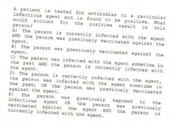 A patient is tested for antibodies to a particular infectious agent and is found to be positive. What would account for the positive result in this person?
A) The person is currently infected with the agent AND the person was previously vaccinated against the agent.
B) The person was previously vaccinated against the agent.
C) The person was infected with the agent sometime in the past AND the person is currently infected with the agent.
D) The person is currently infected with the agent, the person was infected with the agent sometime in the past, OR the person was previously vaccinated against the agent.
E) The person was previously exposed to the infectious agent OR the person was previously vaccinated against the agent AND the person is currently infected with the agent.