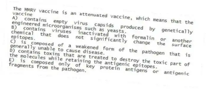The MMRV vaccine is an attenuated vaccine, which means that the vaccine
A) contains empty virus capsids produced by genetically engineered microorganisms such as yeasts.
B) contains viruses inactivated with formalin or another chemical that does not significantly change the surface epitopes.
C) is composed of a weakened form of the pathogen that is generally unable to cause disease.
D) contains toxins that are treated to destroy the toxic part of the molecules while retaining the antigenic epitopes.
E) is composed only of key protein antigens or antigenic fragments from the pathogen.