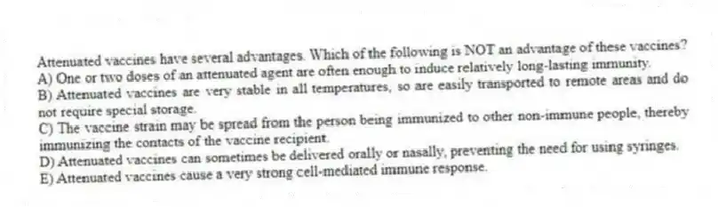 Attenuated vaccines have several advantages. Which of the following is NOT an advantage of these vaccines?
A) One or two doses of an attenuated agent are often enough to induce relatively long-lasting immunity.
B) Attenuated vaccines are very stable in all temperatures, so are easily transported to remote areas and do not require special storage.
C) The vaccine strain may be spread from the person being immunized to other non-immune people, thereby immunizing the contacts of the vaccine recipient.
D) Attenuated vaccines can sometimes be delivered orally or nasally, preventing the need for using syringes.
E) Attenuated vaccines cause a very strong cell-mediated immune response.