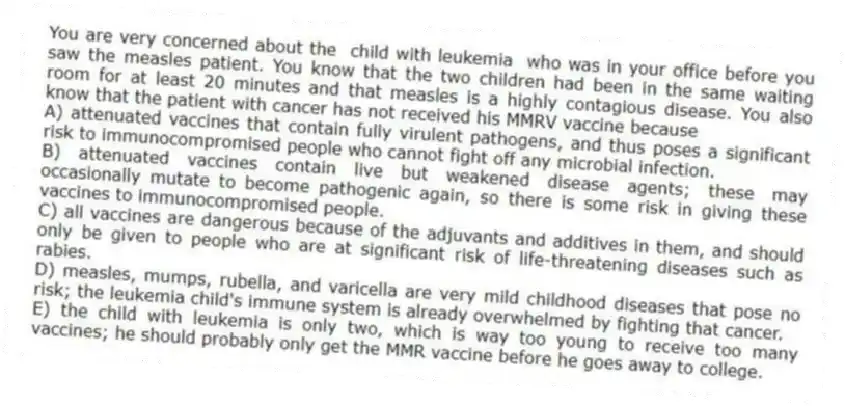 You are very concerned about the child with leukemia who was in your office before you saw the measles patient. You know that the two children had been in the same waiting room for at least 20 minutes and that measles is a highly contagious disease. You also know that the patient with cancer has not received his MMRV vaccine because
A) attenuated vaccines that contain fully virulent pathogens, and thus poses a significant risk to immunocompromised people who cannot fight off any microbial infection.
B) attenuated vaccines contain live but weakened disease agents; these may occasionally mutate to become pathogenic again, so there is some risk in giving these vaccines to immunocompromised people.
C) all vaccines are dangerous because of the adjuvants and additives in them, and should only be given to people who are at significant risk of life-threatening diseases such as rabies.
D) measles, mumps, rubella, and varicella are very mild childhood diseases that pose no risk; the leukemia child's immune system is already overwhelmed by fighting that cancer.
E) the child with leukemia is only two, which is way too young to receive too many vaccines; he should probably only get the MMR vaccine before he goes away to college.