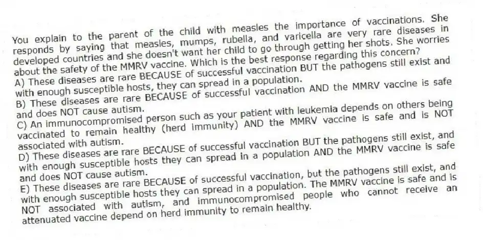 You explain to the parent of the child with measles the importance of vaccinations. She responds by saying that measles, mumps, rubella, and varicella are very rare diseases in developed countries and she doesn't want her child to go through getting her shots. She worries about the safety of the MMRV vaccine. Which is the best response regarding this concern?
A) These diseases are rare BECAUSE of successful vaccination BUT the pathogens still exist and with enough susceptible hosts, they can spread in a population.
B) These diseases are rare BECAUSE of successful vaccination AND the MMRV vaccine is safe and does NOT cause autism.
C) An immunocompromised person such as your patient with leukemia depends on others being vaccinated to remain healthy (herd immunity) AND the MMRV vaccine is safe and is NOT associated with autism.
D) These diseases are rare BECAUSE of successful vaccination BUT the pathogens still exist, and with enough susceptible hosts they can spread in a population AND the MMRV vaccine is safe and does NOT cause autism.
E) These diseases are rare BECAUSE of successful vaccination, but the pathogens still exist, and with enough susceptible hosts they can spread in a population. The MMRV vaccine is safe and is NOT associated with autism, and immunocompromised people who cannot receive an attenuated vaccine depend on herd immunity to remain healthy.