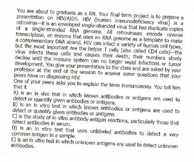 You are about to graduate as a RN. Your final term project is to prepare a presentation on HIV/AIDS. HIV (human immunodeficiency virus) is a retrovirus—it is an enveloped single-stranded virus that has duplicate copies of a single-stranded RNA genome. All retroviruses encode reverse transcriptase, an enzyme that uses an RNA genome as a template to make a complementary DNA strand. HIV can infect a variety of human cell types, but the most important are the helper T cells (also called CD4 cells)—the virus infects these cells and causes their death; their numbers slowly decline until the immune system can no longer resist infections or tumor development. You give your presentation to the class and are asked by your professor at the end of the session to answer some questions that your peers have on diagnosing HIV.
-One of your peers asks you to explain the term immunoassay. You tell him that it
A) is an in vivo test in which known antibodies or antigens are used to detect or quantify given antibodies or antigens.
B) is an in vitro test in which known antibodies or antigens are used to detect or quantify given antibodies or antigens.
C) is the study of in vitro antibody-antigen reactions, particularly those that detect antibodies in serum.
D) is an in vitro test that uses unlabeled antibodies to detect a very common antigen in a sample.
E) is an in vitro test in which unknown antigens are used to detect unknown antibodies.