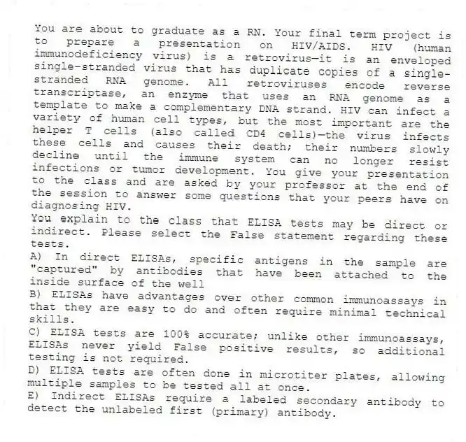 You are about to graduate as a RN. Your final term project is to prepare a presentation on HIV/AIDS. HIV (human immunodeficiency virus) is a retrovirus—it is an enveloped single-stranded virus that has duplicate copies of a single-stranded RNA genome. All retroviruses encode reverse transcriptase, an enzyme that uses an RNA genome as a template to make a complementary DNA strand. HIV can infect a variety of human cell types, but the most important are the helper T cells (also called CD4 cells)—the virus infects these cells and causes their death; their numbers slowly decline until the immune system can no longer resist infections or tumor development. You give your presentation to the class and are asked by your professor at the end of the session to answer some questions that your peers have on diagnosing HIV.
-You explain to the class that ELISA tests may be direct or indirect. Please select the False statement regarding these tests.
A) In direct ELISAs, specific antigens in the sample are "captured" by antibodies that have been attached to the inside surface of the well
B) ELISAs have advantages over other common immunoassays in that they are easy to do and often require minimal technical skills.
C) ELISA tests are 100% accurate; unlike other immunoassays, ELISAs never yield False positive results, so additional testing is not required.
D) ELISA tests are often done in microtiter plates, allowing multiple samples to be tested all at once.
E) Indirect ELISAs require a labeled secondary antibody to detect the unlabeled first (primary) antibody.