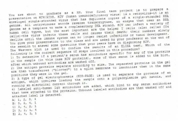 You are about to graduate as a RN. Your final term project is to prepare a presentation on HIV/AIDS. HIV (human immunodeficiency virus) is a retrovirus—it is an enveloped single-stranded virus that has duplicate copies of a single-stranded RNA genome. All retroviruses encode reverse transcriptase, an enzyme that uses an RNA genome as a template to make a complementary DNA strand. HIV can infect a variety of human cell types, but the most important are the helper T cells (also called CD4 cells)—the virus infects these cells and causes their death; their numbers slowly decline until the immune system can no longer resist infections or tumor development. You give your presentation to the class and are asked by your professor at the end of the session to answer some questions that your peers have on diagnosing HIV.
-The Western blot is used to confirm the results of an ELISA test. Which of the following is the correct sequence of steps involved in this procedure?
1) To determine if a patient's serum has antibodies specific for any of the proteins in the sample (in this case HIV proteins), some of that serum is added to the blot, after which unbound antibodies are washed off.
2) The antigen proteins separate according to size. The separated proteins in the gel are then transferred ("blotted") to a nylon membrane to immobilize them in the same positions they were in the gel.
3) A type of gel electrophoresis (SDS-PAGE) is used to separate the proteins of an antigen, which involves loading the sample onto a polyacrylamide gel matrix, and running an electrical current through it.
4) Labeled anti-human IgG antibodies are added, which bind to any serum antibodies that have attached to the proteins. Unbound labeled antibodies are then washed off and attached label is detected.
A) 1, 2, 3, 4
B) 3, 2, 4, 1
C) 3, 4, 2, 1
D) 3, 2, 1, 4
E) 2, 4, 3, 1