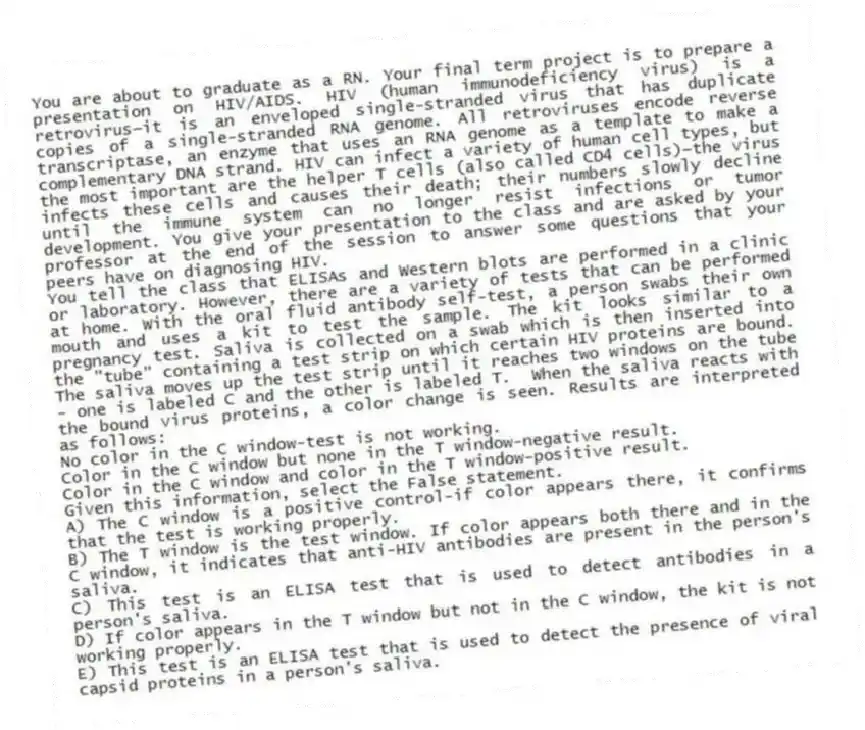 You are about to graduate as a RN. Your final term project is to prepare a presentation on HIV/AIDS. HIV (human immunodeficiency virus) is a retrovirus—it is an enveloped single-stranded virus that has duplicate copies of a single-stranded RNA genome. All retroviruses encode reverse transcriptase, an enzyme that uses an RNA genome as a template to make a complementary DNA strand. HIV can infect a variety of human cell types, but the most important are the helper T cells (also called CD4 cells)—the virus infects these cells and causes their death; their numbers slowly decline until the immune system can no longer resist infections or tumor development. You give your presentation to the class and are asked by your professor at the end of the session to answer some questions that your peers have on diagnosing HIV.
-You tell the class that ELISAs and Western blots are performed in a clinic or laboratory. However, there are a variety of tests that can be performed at home. With the oral fluid antibody self-test, a person swabs their own mouth and uses a kit to test the sample. The kit looks similar to a pregnancy test. Saliva is collected on a swab which is then inserted into the "tube" containing a test strip on which certain HIV proteins are bound. The saliva moves up the test strip until it reaches two windows on the tube - one is labeled C and the other is labeled T. When the saliva reacts with the bound virus proteins, a color change is seen. Results are interpreted as follows:
No color in the C window-test is not working.
Color in the C window but none in the T window-negative result.
Color in the C window and color in the T window-positive result.
Given this information, select the False statement.
A) The C window is a positive control-if color appears there, it confirms that the test is working properly.
B) The T window is the test window. If color appears both there and in the C window, it indicates that anti-HIV antibodies are present in the person's saliva.
C) This test is an ELISA test that is used to detect antibodies in a person's saliva.
D) If color appears in the T window but not in the C window, the kit is not working properly.
E) This test is an ELISA test that is used to detect the presence of viral capsid proteins in a person's saliva.