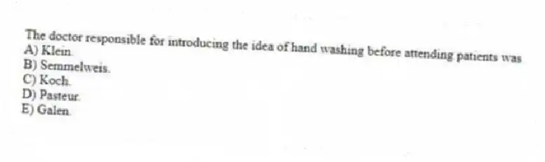 The doctor responsible for introducing the idea of hand washing before attending patients was
A) Klein.
B) Semmelweis.
C) Koch.
D) Pasteur.
E) Galen.