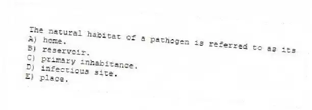 The natural habitat of a pathogen is referred to as its
A) home.
B) reservoir.
C) primary inhabitance.
D) infectious site.
E) place.