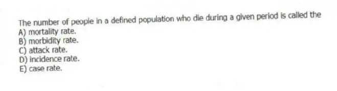 The number of people in a defined population who die during a given period is called the
A) mortality rate.
B) morbidity rate.
C) attack rate.
D) incidence rate.
E) case rate.
