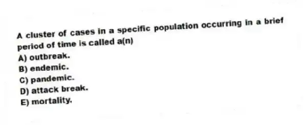 A cluster of cases in a specific population occurring in a brief period of time is called a(n)
A) outbreak.
B) endemic.
C) pandemic.
D) attack break.
E) mortality.
