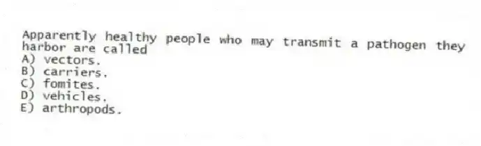 Apparently healthy people who may transmit a pathogen they harbor are called
A) vectors.
B) carriers.
C) fomites.
D) vehicles.
E) arthropods.
