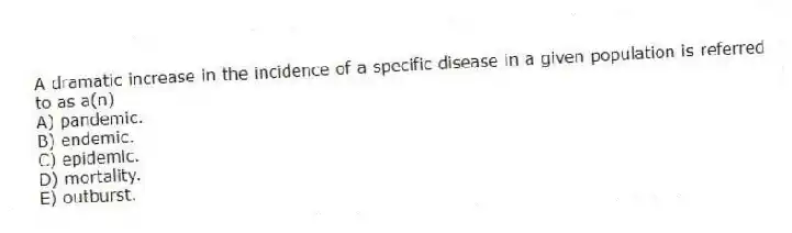 A dramatic increase in the incidence of a specific disease in a given population is referred to as a(n)
A) pandemic.
B) endemic.
C) epidemic.
D) mortality.
E) outburst.