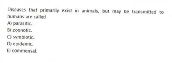 Diseases that primarily exist in animals, but may be transmitted to humans are called
A) parasitic.
B) zoonotic.
C) symbiotic.
D) epidemic.
E) commensal.