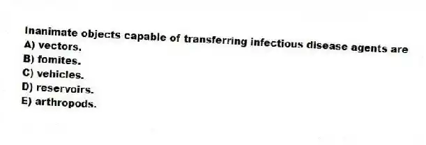 Inanimate objects capable of transferring infectious disease agents are
A) vectors.
B) fomites.
C) vehicles.
D) reservoirs.
E) arthropods.