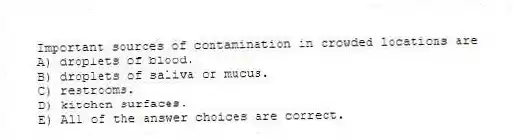 Important sources of contamination in crowded locations are
A) droplets of blood.
B) droplets of saliva or mucus.
C) restrooms.
D) kitchen surfaces.
E) All of the answer choices are correct.