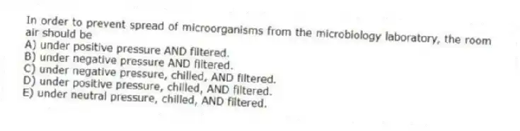 In order to prevent spread of microorganisms from the microbiology laboratory, the room air should be
A) under positive pressure AND filtered.
B) under negative pressure AND filtered.
C) under negative pressure, chilled, AND filtered.
D) under positive pressure, chilled, AND filtered.
E) under neutral pressure, chilled, AND filtered.