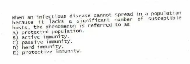 When an infectious disease cannot spread in a population because it lacks a significant number of susceptible hosts, the phenomenon is referred to as
A) protected population.
B) active immunity.
C) passive immunity.
D) herd immunity.
E) protective immunity.