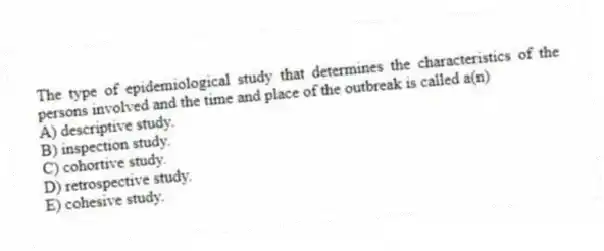 The type of epidemiological study that determines the characteristics of the persons involved and the time and place of the outbreak is called a(n)
A) descriptive study.
B) inspection study.
C) cohortive study.
D) retrospective study.
E) cohesive study.
