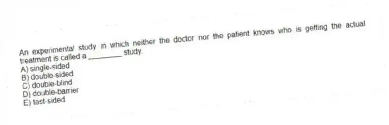 An experimental study in which neither the doctor nor the patient knows who is getting the actual treatment is called a ________ study.
A) single-sided
B) double-sided
C) double-blind
D) double-barrier
E) test-sided