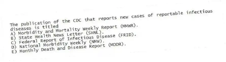 The publication of the CDC that reports new cases of reportable infectious diseases is titled
A) Morbidity and Mortality Weekly Report (MMWR).
B) State Health News Letter (SHNL).
C) Federal Report of Infectious Disease (FRID).
D) National Morbidity Weekly (NMW).
E) Monthly Death and Disease Report (MDDR).