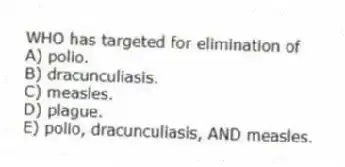 WHO has targeted for elimination of
A) polio.
B) dracunculiasis.
C) measles.
D) plague.
E) polio, dracunculiasis, AND measles.