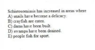 Schistosomiasis has increased in areas where
A) snails have become a delicacy.
B) crayfish are eaten.
C) dams have been built.
D) swamps have been drained.
E) people fish for sport.