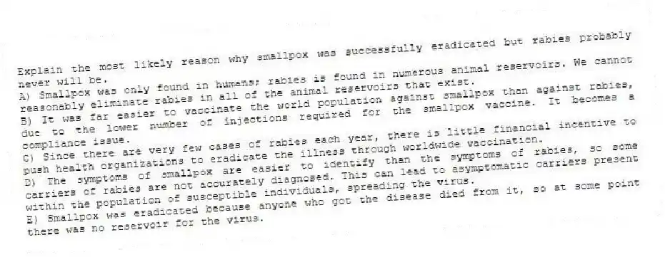 Explain the most likely reason why smallpox was successfully eradicated but rabies probably never will be.
A) Smallpox was only found in humans; rabies is found in numerous animal reservoirs. We cannot reasonably eliminate rabies in all of the animal reservoirs that exist.
B) It was far easier to vaccinate the world population against smallpox than against rabies, due to the lower number of injections required for the smallpox vaccine. It becomes a compliance issue.
C) Since there are very few cases of rabies each year, there is little financial incentive to push health organizations to eradicate the illness through worldwide vaccination.
D) The symptoms of smallpox are easier to identify than the symptoms of rabies, so some carriers of rabies are not accurately diagnosed. This can lead to asymptomatic carriers present within the population of susceptible individuals, spreading the virus.
E) Smallpox was eradicated because anyone who got the disease died from it, so at some point there was no reservoir for the virus.