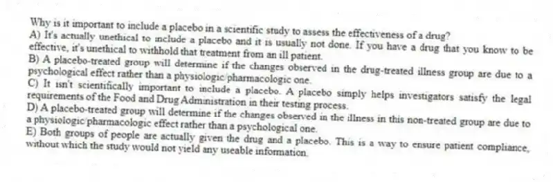Why is it important to include a placebo in a scientific study to assess the effectiveness of a drug?
A) It's actually unethical to include a placebo and it is usually not done. If you have a drug that you know to be effective, it's unethical to withhold that treatment from an ill patient.
B) A placebo-treated group will determine if the changes observed in the drug-treated illness group are due to a psychological effect rather than a physiologic/pharmacologic one.
C) It isn't scientifically important to include a placebo. A placebo simply helps investigators satisfy the legal requirements of the Food and Drug Administration in their testing process.
D) A placebo-treated group will determine if the changes observed in the illness in this non-treated group are due to a physiologic/pharmacologic effect rather than a psychological one.
E) Both groups of people are actually given the drug and a placebo. This is a way to ensure patient compliance, without which the study would not yield any useable information.