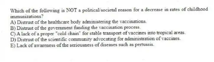 Which of the following is NOT a political/societal reason for a decrease in rates of childhood immunizations?
A) Distrust of the healthcare body administering the vaccinations.
B) Distrust of the government funding the vaccination process.
C) A lack of a proper "cold chain" for stable transport of vaccines into tropical areas.
D) Distrust of the scientific community advocating for administration of vaccines.
E) Lack of awareness of the seriousness of diseases such as pertussis.