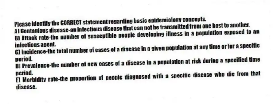 Please identify the CORRECT statement regarding basic epidemiology concepts.
A) Contagious disease-an infectious disease that can not be transmitted from one host to another.
B) Attack rate-the number of susceptible people developing illness in a population exposed to an infectious agent.
C) Incidence-the total number of cases of a disease in a given population at any time or for a specific period.
D) Prevalence-the number of new cases of a disease in a population at risk during a specified time period.
E) Morbidity rate-the proportion of people diagnosed with a specific disease who die from that disease.