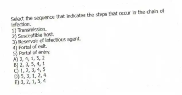 Select the sequence that indicates the steps that occur in the chain of infection.
1) Transmission.
2) Susceptible host.
3) Reservoir of infectious agent.
4) Portal of exit.
5) Portal of entry.
A) 3, 4, 1, 5, 2
B) 2, 3, 5, 4, 1
C) 1, 2, 3, 4, 5
D) 5, 3, 1, 2, 4
E) 3, 2, 1, 5, 4