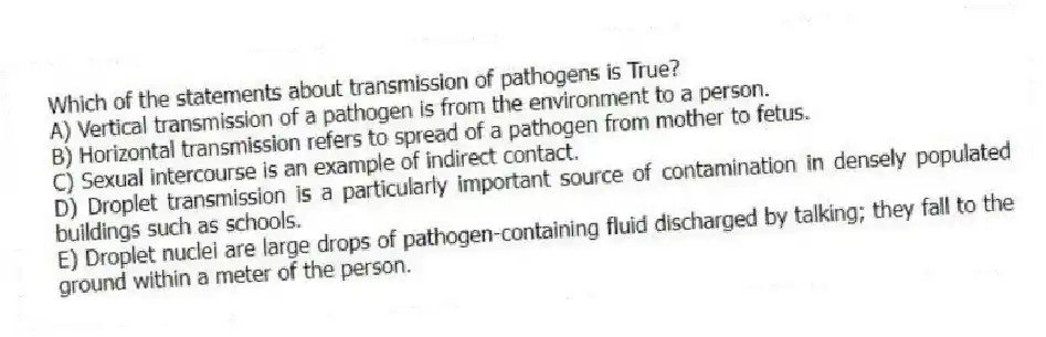 Which of the statements about transmission of pathogens is True?
A) Vertical transmission of a pathogen is from the environment to a person.
B) Horizontal transmission refers to spread of a pathogen from mother to fetus.
C) Sexual intercourse is an example of indirect contact.
D) Droplet transmission is a particularly important source of contamination in densely populated buildings such as schools.
E) Droplet nuclei are large drops of pathogen-containing fluid discharged by talking; they fall to the ground within a meter of the person.