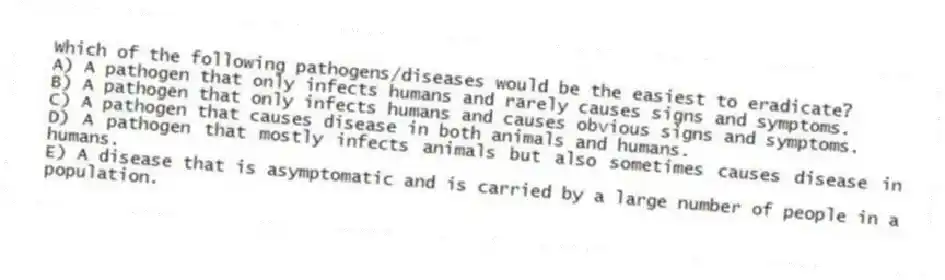 Which of the following pathogens/diseases would be the easiest to eradicate?
A) A pathogen that only infects humans and rarely causes signs and symptoms.
B) A pathogen that only infects humans and causes obvious signs and symptoms.
C) A pathogen that causes disease in both animals and humans.
D) A pathogen that mostly infects animals but also sometimes causes disease in humans.
E) A disease that is asymptomatic and is carried by a large number of people in a population.