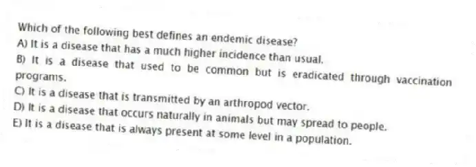 Which of the following best defines an endemic disease?
A) It is a disease that has a much higher incidence than usual.
B) It is a disease that used to be common but is eradicated through vaccination programs.
C) It is a disease that is transmitted by an arthropod vector.
D) It is a disease that occurs naturally in animals but may spread to people.
E) It is a disease that is always present at some level in a population.