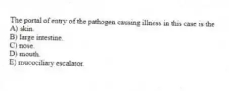 The portal of entry of the pathogen causing illness in this case is the
A) skin.
B) large intestine.
C) nose.
D) mouth.
E) mucociliary escalator.
