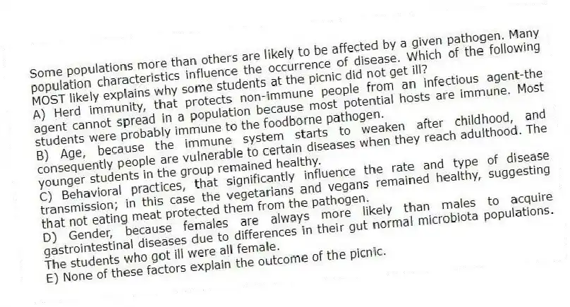 Some populations more than others are likely to be affected by a given pathogen. Many population characteristics influence the occurrence of disease. Which of the following MOST likely explains why some students at the picnic did not get ill?
A) Herd immunity, that protects non-immune people from an infectious agent-the agent cannot spread in a population because most potential hosts are immune. Most students were probably immune to the foodborne pathogen.
B) Age, because the immune system starts to weaken after childhood, and consequently people are vulnerable to certain diseases when they reach adulthood. The younger students in the group remained healthy.
C) Behavioral practices, that significantly influence the rate and type of disease transmission; in this case the vegetarians and vegans remained healthy, suggesting that not eating meat protected them from the pathogen.
D) Gender, because females are always more likely than males to acquire gastrointestinal diseases due to differences in their gut normal microbiota populations. The students who got ill were all female.
E) None of these factors explain the outcome of the picnic.