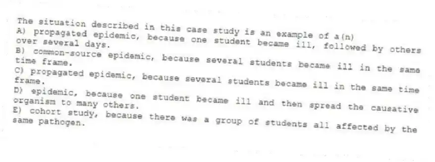 The situation described in this case study is an example of a(n)
A) propagated epidemic, because one student became ill, followed by others over several days.
B) common-source epidemic, because several students became ill in the same time frame.
C) propagated epidemic, because several students became ill in the same time frame.
D) epidemic, because one student became ill and then spread the causative organism to many others.
E) cohort study, because there was a group of students all affected by the same pathogen.