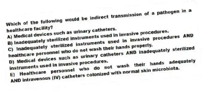 Which of the following would be indirect transmission of a pathogen in a healthcare facility?
A) Medical devices such as urinary catheters.
B) Inadequately sterilized instruments used in invasive procedures.
C) Inadequately sterilized instruments used in invasive procedures AND healthcare personnel who do not wash their hands properly.
D) Medical devices such as urinary catheters AND inadequately sterilized instruments used in invasive procedures.
E) Healthcare personnel who do not wash their hands adequately AND intravenous (IV) catheters colonized with normal skin microbiota.