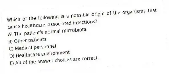 Which of the following is a possible origin of the organisms that cause healthcare-associated infections?
A) The patient's normal microbiota
B) Other patients
C) Medical personnel
D) Healthcare environment
E) All of the answer choices are correct.