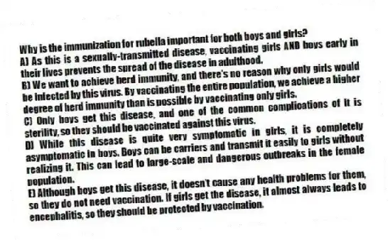 Why is the immunization for rubella important for both boys and girls?
A) As this is a sexually-transmitted disease, vaccinating girls AND boys early in their lives prevents the spread of the disease in adulthood.
B) We want to achieve herd immunity, and there's no reason why only girls would be infected by this virus. By vaccinating the entire population, we achieve a higher degree of herd immunity than is possible by vaccinating only girls.
C) Only boys get this disease, and one of the common complications of it is sterility, so they should be vaccinated against this virus.
D) While this disease is quite very symptomatic in girls, it is completely asymptomatic in boys. Boys can be carriers and transmit it easily to girls without realizing it. This can lead to large-scale and dangerous outbreaks in the female population.
E) Although boys get this disease, it doesn't cause any health problems for them, so they do not need vaccination. If girls get the disease, it almost always leads to encephalitis, so they should be protected by vaccination.